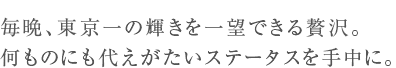 毎晩、東京一の輝きを一望できる贅沢。何ものにも代えがたいステータスを手中に。