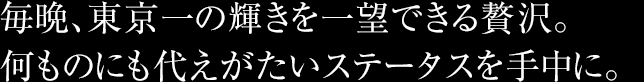 毎晩、東京一の輝きを一望できる贅沢。何ものにも代えがたいステータスを手中に。